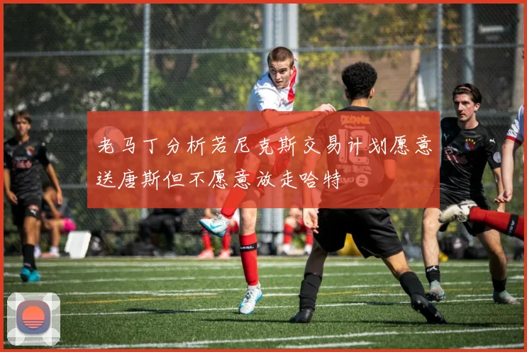 老马丁分析若尼克斯交易计划愿意送唐斯但不愿意放走哈特