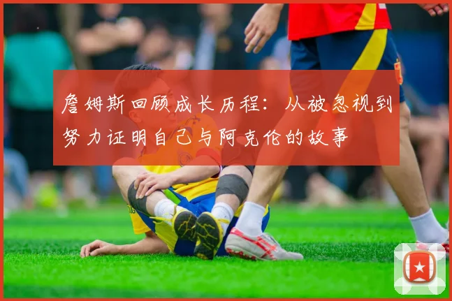 詹姆斯回顾成长历程：从被忽视到努力证明自己与阿克伦的故事