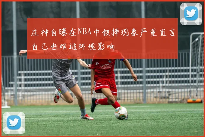 庄神自曝在NBA中假摔现象严重直言自己也难逃环境影响