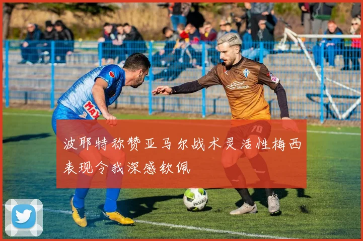 波耶特称赞亚马尔战术灵活性梅西表现令我深感钦佩