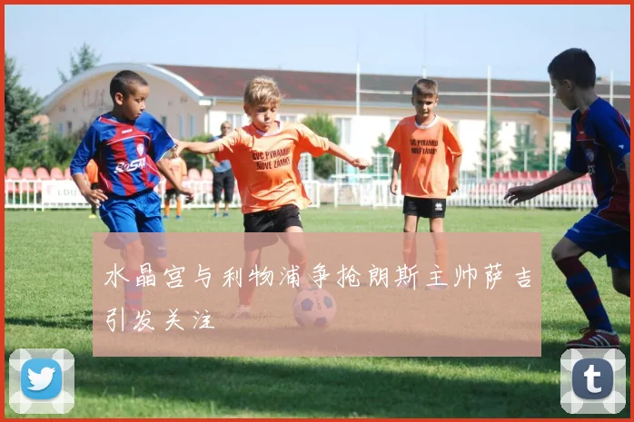 水晶宫与利物浦争抢朗斯主帅萨吉引发关注