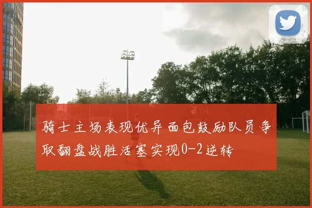 骑士主场表现优异面包鼓励队员争取翻盘战胜活塞实现0-2逆转
