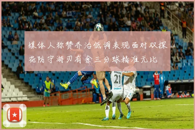 媒体人称赞乔治低调表现面对双探花防守游刃有余三分球精准无比